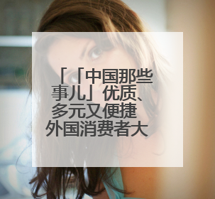 「中国那些事儿」优质、多元又便捷 外国消费者大赞“中国购”是全新体验！