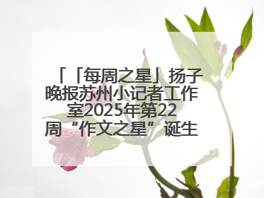 「每周之星」扬子晚报苏州小记者工作室2025年第22周“作文之星”诞生啦，快来领奖