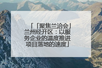 「聚焦兰洽会」兰州经开区：以服务企业的温度推进项目落地的速度