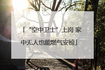 “空中卫士”上岗 家中无人也能燃气安检