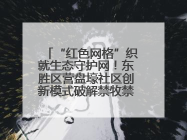 “红色网格”织就生态守护网！东胜区营盘壕社区创新模式破解禁牧禁垦难题