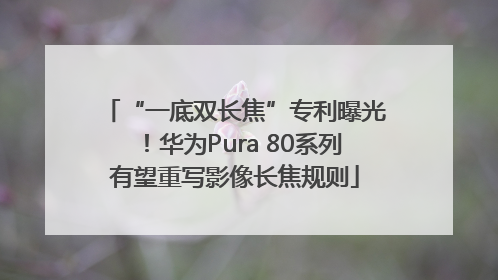 “一底双长焦”专利曝光！华为Pura 80系列有望重写影像长焦规则