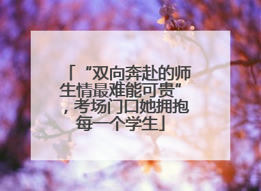 “双向奔赴的师生情最难能可贵”，考场门口她拥抱每一个学生