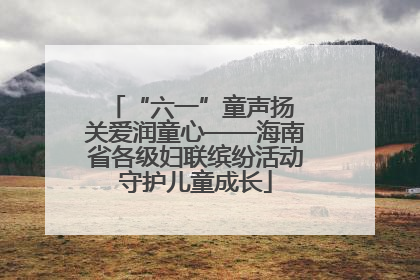 “六一”童声扬 关爱润童心——海南省各级妇联缤纷活动守护儿童成长