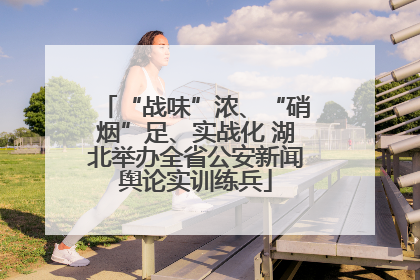 “战味”浓、“硝烟”足、实战化 湖北举办全省公安新闻舆论实训练兵