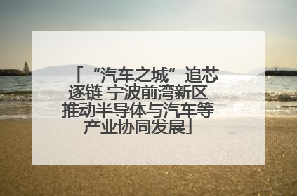 “汽车之城”追芯逐链 宁波前湾新区推动半导体与汽车等产业协同发展