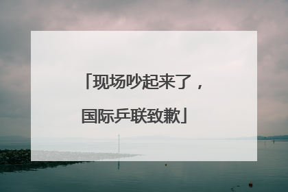 现场吵起来了，国际乒联致歉