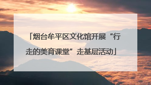 烟台牟平区文化馆开展“行走的美育课堂”走基层活动