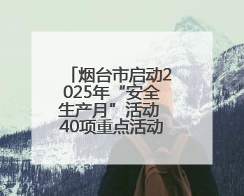 烟台市启动2025年“安全生产月”活动 40项重点活动筑牢安全屏障