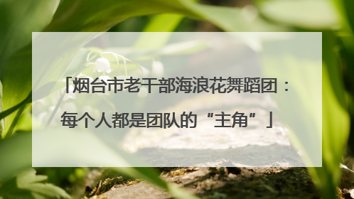 烟台市老干部海浪花舞蹈团：每个人都是团队的“主角”