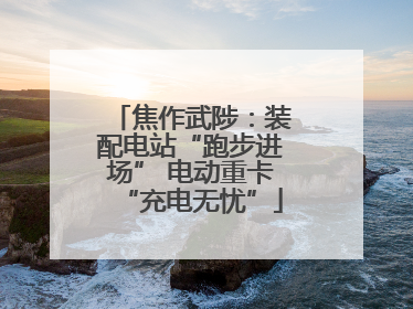 焦作武陟：装配电站“跑步进场” 电动重卡“充电无忧”