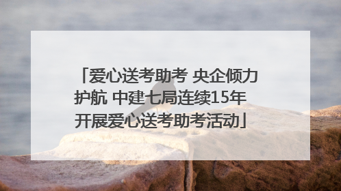 爱心送考助考 央企倾力护航 中建七局连续15年开展爱心送考助考活动