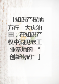 知识产权地方行｜大庆油田：在知识产权中洞见老工业基地的 “创新密码”