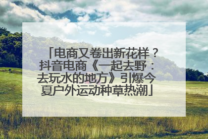 电商又卷出新花样？抖音电商《一起去野：去玩水的地方》引爆今夏户外运动种草热潮