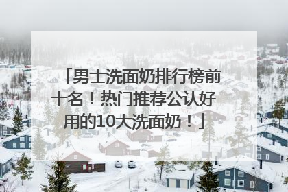 男士洗面奶排行榜前十名！热门推荐公认好用的10大洗面奶！