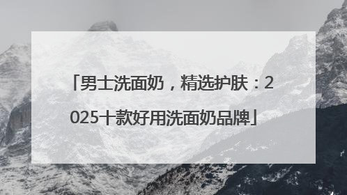 男士洗面奶，精选护肤：2025十款好用洗面奶品牌