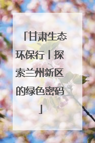 甘肃生态环保行丨探索兰州新区的绿色密码