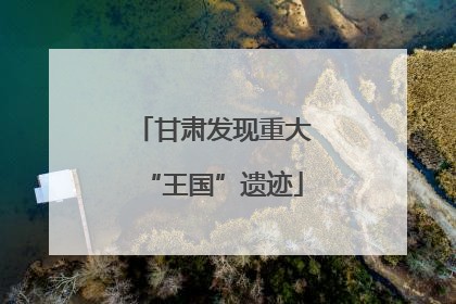 甘肃发现重大“王国”遗迹