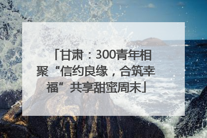 甘肃：300青年相聚“信约良缘，合筑幸福”共享甜蜜周末