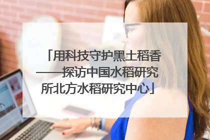用科技守护黑土稻香——探访中国水稻研究所北方水稻研究中心