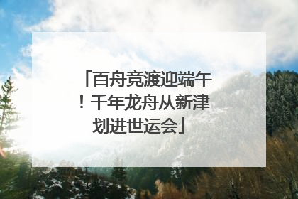 百舟竞渡迎端午！千年龙舟从新津划进世运会