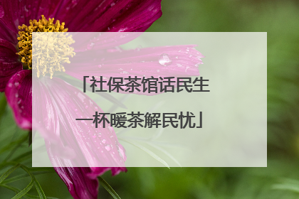社保茶馆话民生 一杯暖茶解民忧