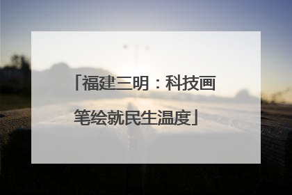 福建三明：科技画笔绘就民生温度