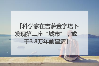 科学家在吉萨金字塔下发现第二座“城市”，或于3.8万年前建造