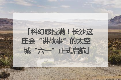 科幻感拉满！长沙这座会“讲故事”的太空城“六一”正式启航