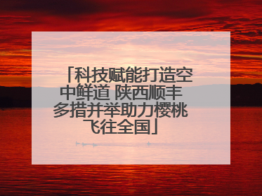 科技赋能打造空中鲜道 陕西顺丰多措并举助力樱桃飞往全国