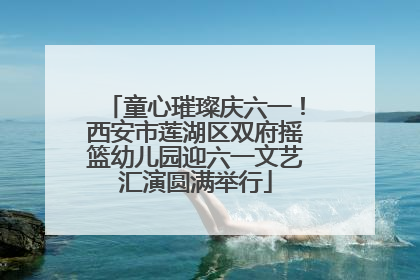 童心璀璨庆六一！西安市莲湖区双府摇篮幼儿园迎六一文艺汇演圆满举行