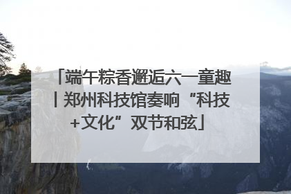 端午粽香邂逅六一童趣丨郑州科技馆奏响“科技+文化”双节和弦