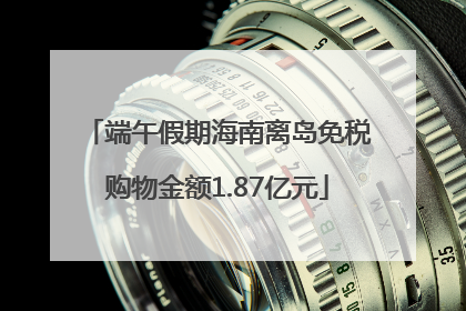 端午假期海南离岛免税购物金额1.87亿元