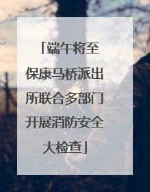 端午将至 保康马桥派出所联合多部门开展消防安全大检查