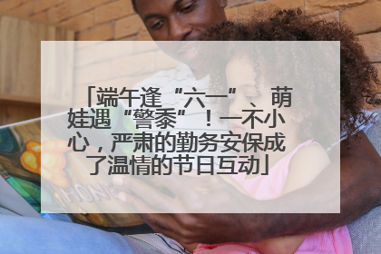 端午逢“六一”、萌娃遇“警黍”！一不小心，严肃的勤务安保成了温情的节日互动