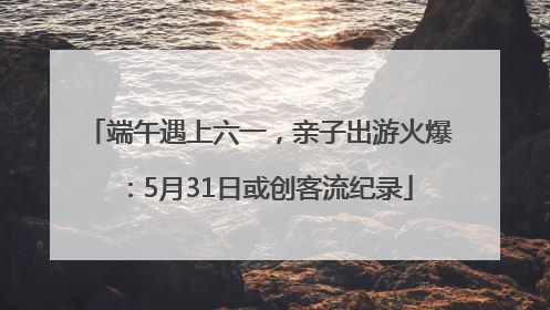 端午遇上六一，亲子出游火爆：5月31日或创客流纪录