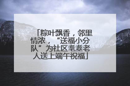 粽叶飘香，邻里情浓，“送福小分队”为社区耄耋老人送上端午祝福