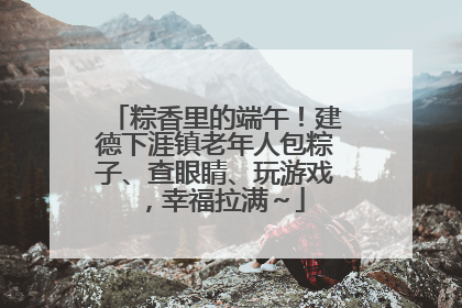 粽香里的端午！建德下涯镇老年人包粽子、查眼睛、玩游戏，幸福拉满～