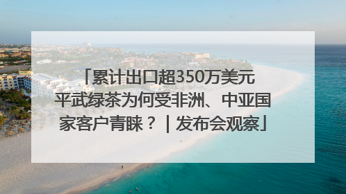累计出口超350万美元 平武绿茶为何受非洲、中亚国家客户青睐？｜发布会观察