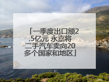 一季度出口额2.5亿元 永嘉将二手汽车卖向20多个国家和地区