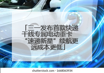 三一发布首款快递干线专属电动重卡 “速递新星”续航更远成本更低
