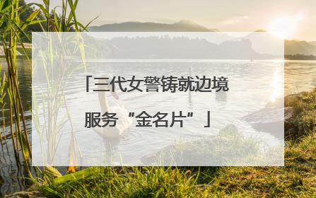 三代女警铸就边境服务“金名片”