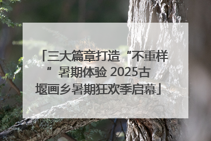 三大篇章打造“不重样”暑期体验 2025古堰画乡暑期狂欢季启幕