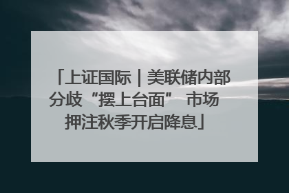 上证国际｜美联储内部分歧“摆上台面” 市场押注秋季开启降息