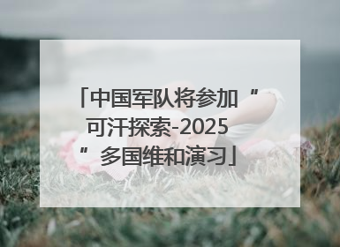 中国军队将参加“可汗探索-2025”多国维和演习