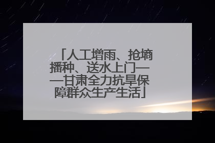 人工增雨、抢墒播种、送水上门——甘肃全力抗旱保障群众生产生活