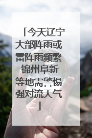 今天辽宁大部阵雨或雷阵雨频繁 锦州阜新等地需警惕强对流天气