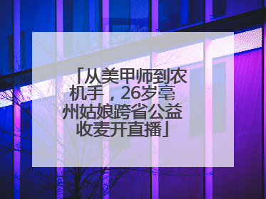 从美甲师到农机手，26岁亳州姑娘跨省公益收麦开直播