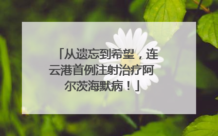 从遗忘到希望，连云港首例注射治疗阿尔茨海默病！
