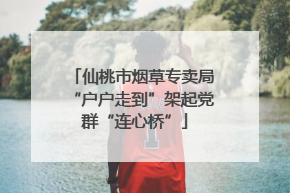 仙桃市烟草专卖局“户户走到”架起党群“连心桥”